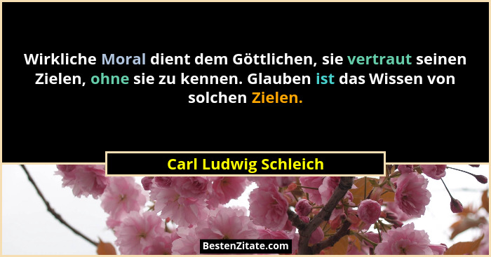 Wirkliche Moral dient dem Göttlichen, sie vertraut seinen Zielen, ohne sie zu kennen. Glauben ist das Wissen von solchen Zielen... - Carl Ludwig Schleich