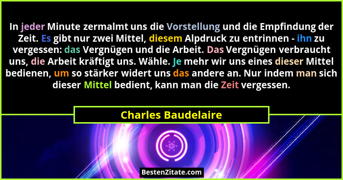 In jeder Minute zermalmt uns die Vorstellung und die Empfindung der Zeit. Es gibt nur zwei Mittel, diesem Alpdruck zu entrinnen -... - Charles Baudelaire