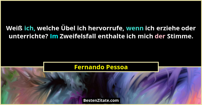 Weiß ich, welche Übel ich hervorrufe, wenn ich erziehe oder unterrichte? Im Zweifelsfall enthalte ich mich der Stimme.... - Fernando Pessoa