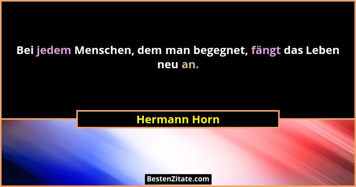 Bei jedem Menschen, dem man begegnet, fängt das Leben neu an.... - Hermann Horn