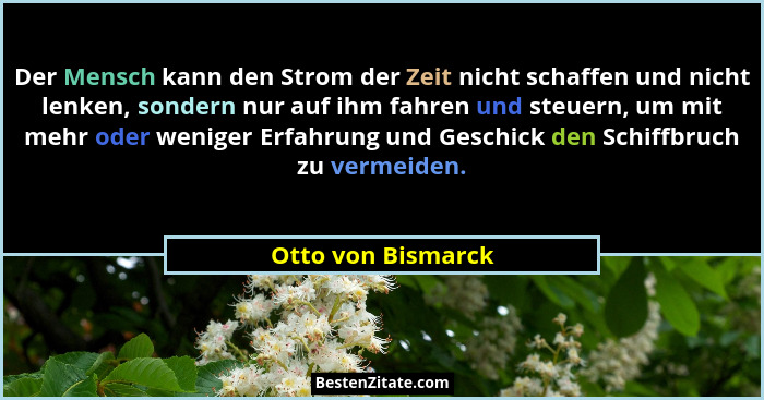 Der Mensch kann den Strom der Zeit nicht schaffen und nicht lenken, sondern nur auf ihm fahren und steuern, um mit mehr oder wenig... - Otto von Bismarck