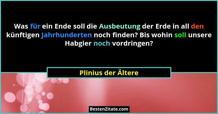 Was für ein Ende soll die Ausbeutung der Erde in all den künftigen Jahrhunderten noch finden? Bis wohin soll unsere Habgier noch... - Plinius der Ältere
