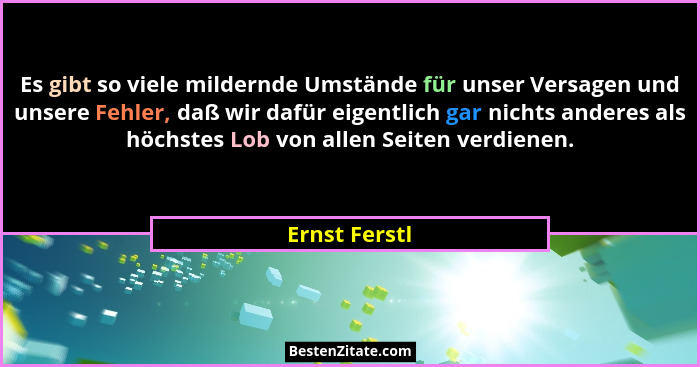 Es gibt so viele mildernde Umstände für unser Versagen und unsere Fehler, daß wir dafür eigentlich gar nichts anderes als höchstes Lob... - Ernst Ferstl