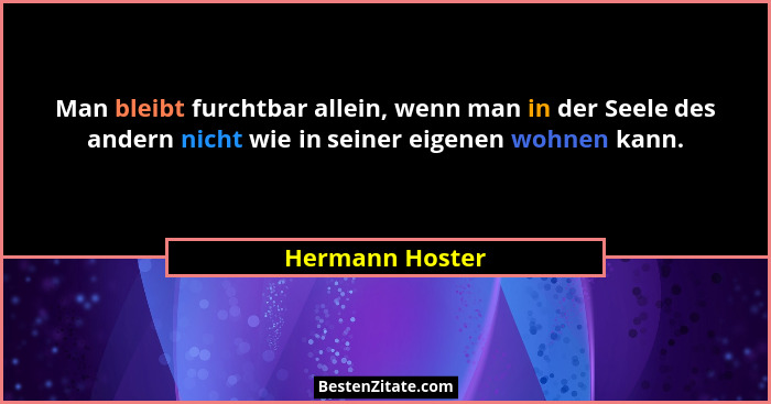 Man bleibt furchtbar allein, wenn man in der Seele des andern nicht wie in seiner eigenen wohnen kann.... - Hermann Hoster
