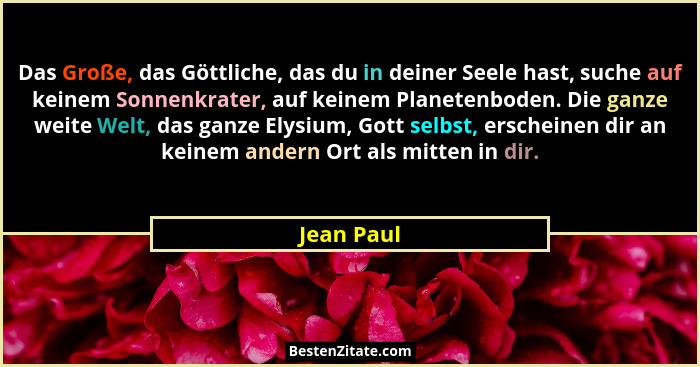 Das Große, das Göttliche, das du in deiner Seele hast, suche auf keinem Sonnenkrater, auf keinem Planetenboden. Die ganze weite Welt, das... - Jean Paul
