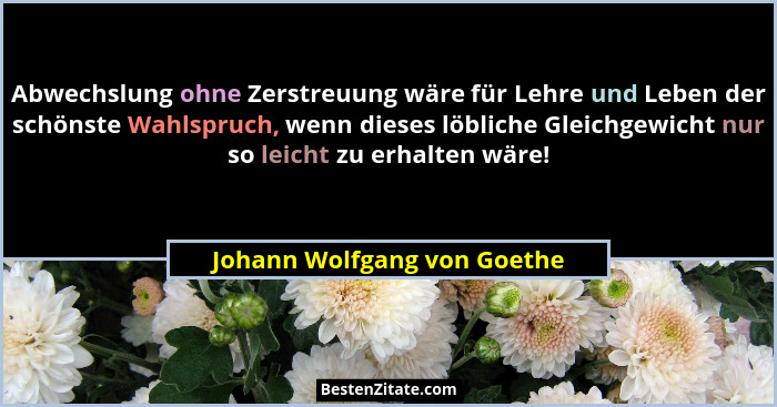 Abwechslung ohne Zerstreuung wäre für Lehre und Leben der schönste Wahlspruch, wenn dieses löbliche Gleichgewicht nur so... - Johann Wolfgang von Goethe