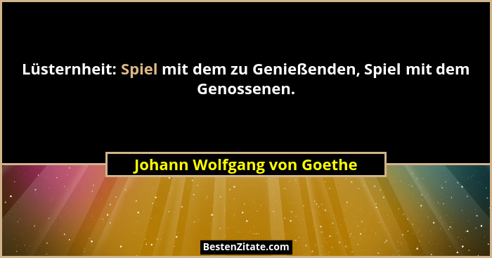 Lüsternheit: Spiel mit dem zu Genießenden, Spiel mit dem Genossenen.... - Johann Wolfgang von Goethe