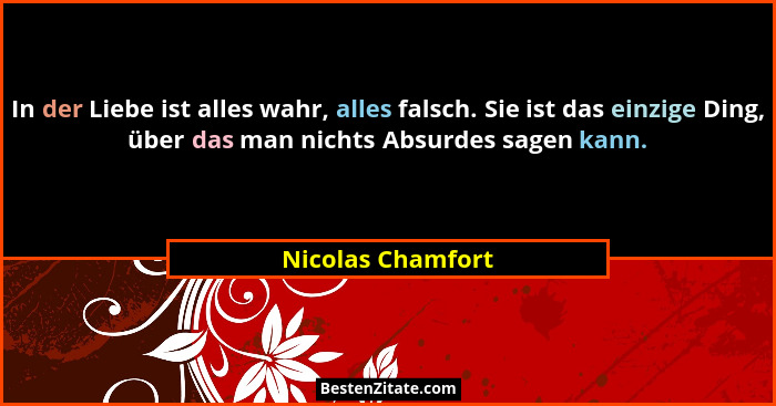 In der Liebe ist alles wahr, alles falsch. Sie ist das einzige Ding, über das man nichts Absurdes sagen kann.... - Nicolas Chamfort