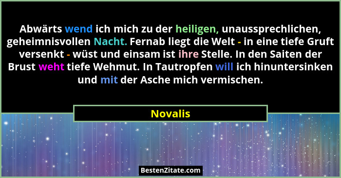 Abwärts wend ich mich zu der heiligen, unaussprechlichen, geheimnisvollen Nacht. Fernab liegt die Welt - in eine tiefe Gruft versenkt - wüst... - Novalis
