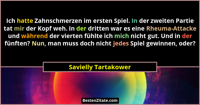 Ich hatte Zahnschmerzen im ersten Spiel. In der zweiten Partie tat mir der Kopf weh. In der dritten war es eine Rheuma-Attacke u... - Savielly Tartakower