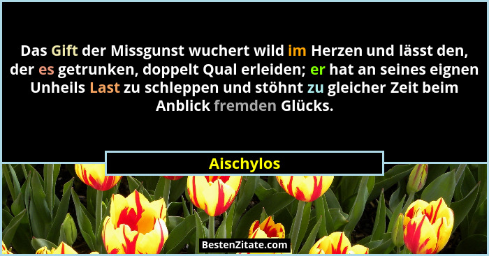 Das Gift der Missgunst wuchert wild im Herzen und lässt den, der es getrunken, doppelt Qual erleiden; er hat an seines eignen Unheils Last... - Aischylos