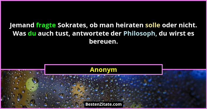 Jemand fragte Sokrates, ob man heiraten solle oder nicht. Was du auch tust, antwortete der Philosoph, du wirst es bereuen.... - Anonym