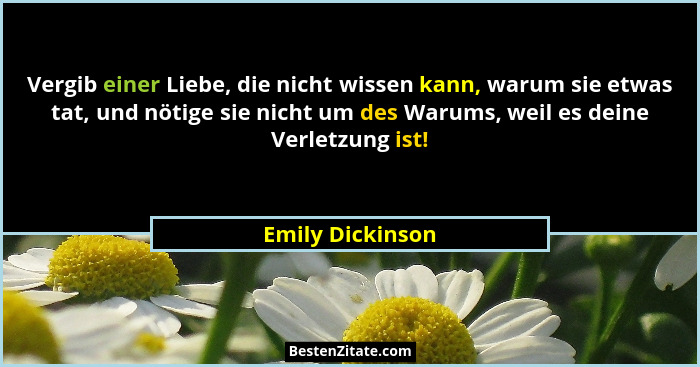 Vergib einer Liebe, die nicht wissen kann, warum sie etwas tat, und nötige sie nicht um des Warums, weil es deine Verletzung ist!... - Emily Dickinson