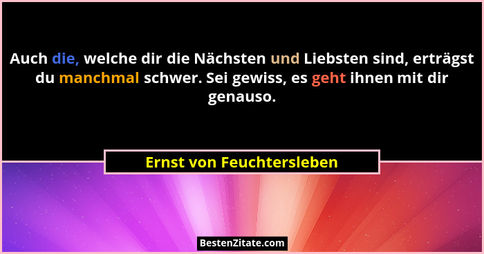 Auch die, welche dir die Nächsten und Liebsten sind, erträgst du manchmal schwer. Sei gewiss, es geht ihnen mit dir genauso... - Ernst von Feuchtersleben