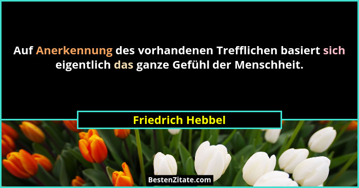 Auf Anerkennung des vorhandenen Trefflichen basiert sich eigentlich das ganze Gefühl der Menschheit.... - Friedrich Hebbel