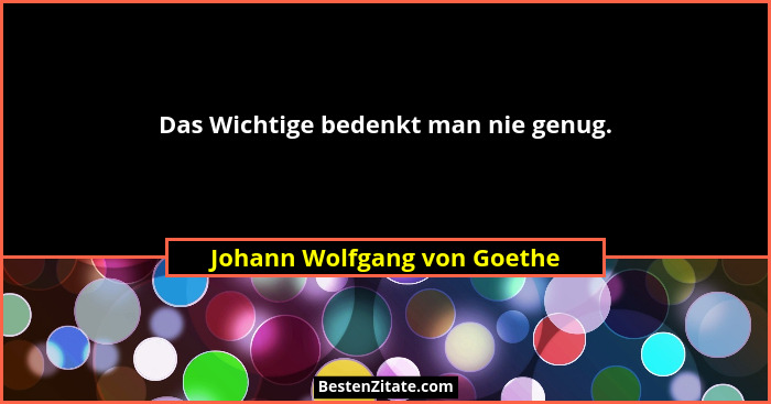 Das Wichtige bedenkt man nie genug.... - Johann Wolfgang von Goethe