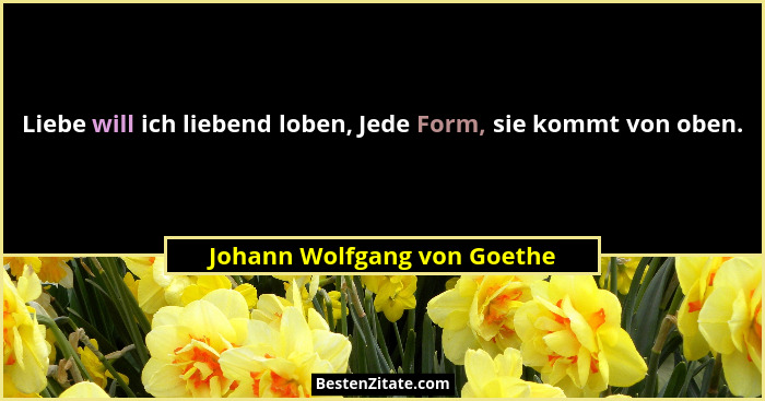 Liebe will ich liebend loben, Jede Form, sie kommt von oben.... - Johann Wolfgang von Goethe