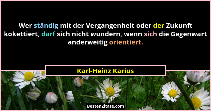 Wer ständig mit der Vergangenheit oder der Zukunft kokettiert, darf sich nicht wundern, wenn sich die Gegenwart anderweitig orient... - Karl-Heinz Karius