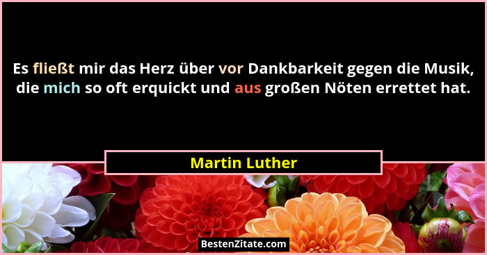 Es fließt mir das Herz über vor Dankbarkeit gegen die Musik, die mich so oft erquickt und aus großen Nöten errettet hat.... - Martin Luther