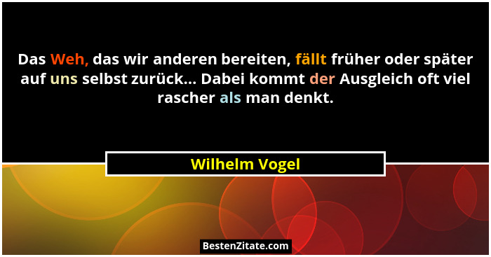 Das Weh, das wir anderen bereiten, fällt früher oder später auf uns selbst zurück... Dabei kommt der Ausgleich oft viel rascher als ma... - Wilhelm Vogel