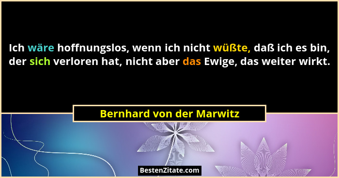 Ich wäre hoffnungslos, wenn ich nicht wüßte, daß ich es bin, der sich verloren hat, nicht aber das Ewige, das weiter wirkt.... - Bernhard von der Marwitz