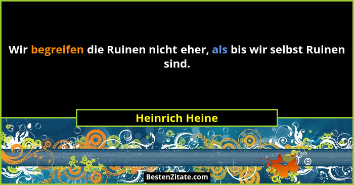 Wir begreifen die Ruinen nicht eher, als bis wir selbst Ruinen sind.... - Heinrich Heine