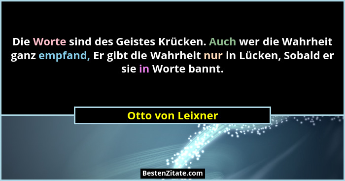 Die Worte sind des Geistes Krücken. Auch wer die Wahrheit ganz empfand, Er gibt die Wahrheit nur in Lücken, Sobald er sie in Worte... - Otto von Leixner