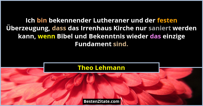 Ich bin bekennender Lutheraner und der festen Überzeugung, dass das Irrenhaus Kirche nur saniert werden kann, wenn Bibel und Bekenntnis... - Theo Lehmann