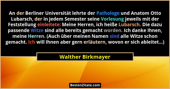 An der Berliner Universität lehrte der Pathologe und Anatom Otto Lubarsch, der in jedem Semester seine Vorlesung jeweils mit der F... - Walther Birkmayer