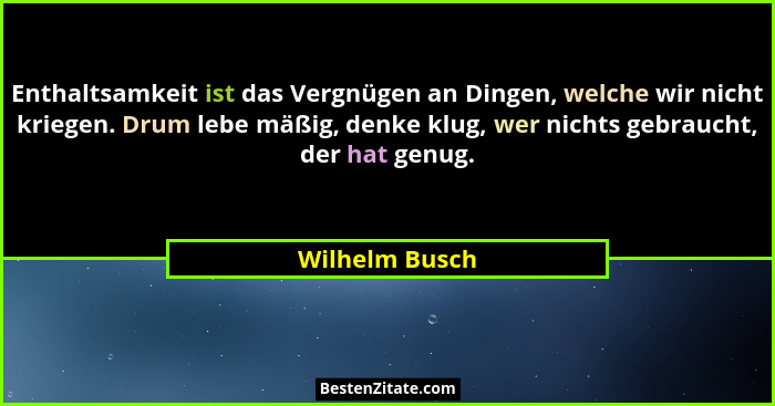 Enthaltsamkeit ist das Vergnügen an Dingen, welche wir nicht kriegen. Drum lebe mäßig, denke klug, wer nichts gebraucht, der hat genug... - Wilhelm Busch