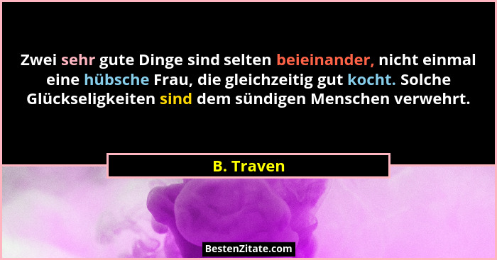 Zwei sehr gute Dinge sind selten beieinander, nicht einmal eine hübsche Frau, die gleichzeitig gut kocht. Solche Glückseligkeiten sind dem... - B. Traven