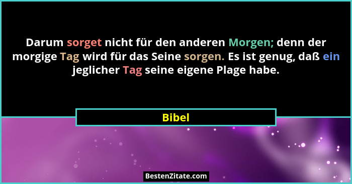 Darum sorget nicht für den anderen Morgen; denn der morgige Tag wird für das Seine sorgen. Es ist genug, daß ein jeglicher Tag seine eigene Pl... - Bibel