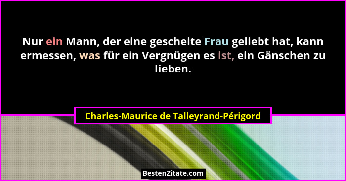 Nur ein Mann, der eine gescheite Frau geliebt hat, kann ermessen, was für ein Vergnügen es ist, ein Gänschen... - Charles-Maurice de Talleyrand-Périgord