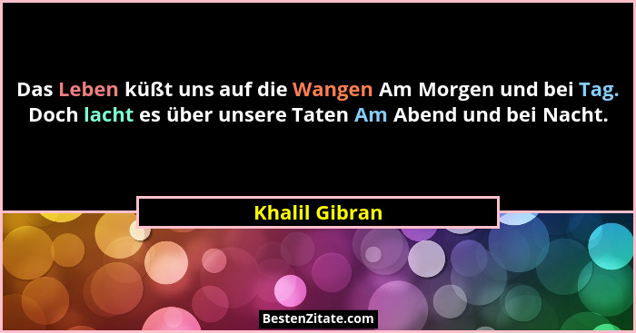 Das Leben küßt uns auf die Wangen Am Morgen und bei Tag. Doch lacht es über unsere Taten Am Abend und bei Nacht.... - Khalil Gibran