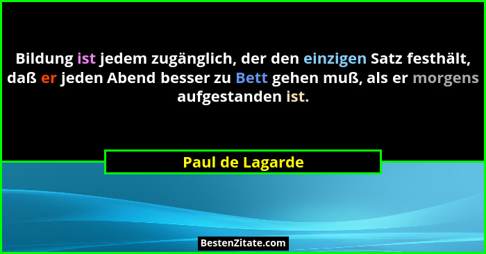 Bildung ist jedem zugänglich, der den einzigen Satz festhält, daß er jeden Abend besser zu Bett gehen muß, als er morgens aufgestand... - Paul de Lagarde