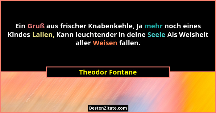 Ein Gruß aus frischer Knabenkehle, Ja mehr noch eines Kindes Lallen, Kann leuchtender in deine Seele Als Weisheit aller Weisen falle... - Theodor Fontane
