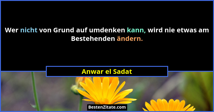 Wer nicht von Grund auf umdenken kann, wird nie etwas am Bestehenden ändern.... - Anwar el Sadat
