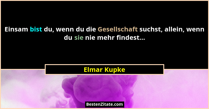 Einsam bist du, wenn du die Gesellschaft suchst, allein, wenn du sie nie mehr findest...... - Elmar Kupke