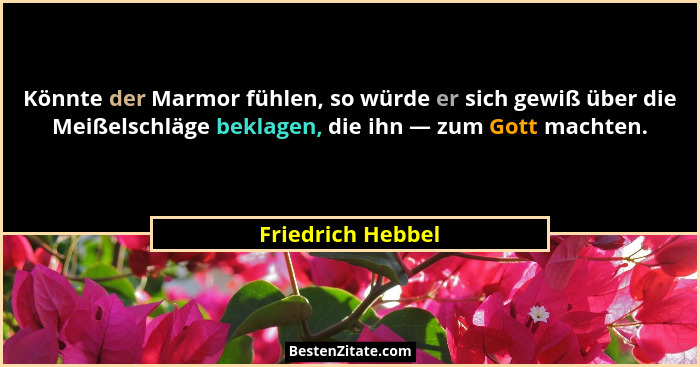 Könnte der Marmor fühlen, so würde er sich gewiß über die Meißelschläge beklagen, die ihn — zum Gott machten.... - Friedrich Hebbel