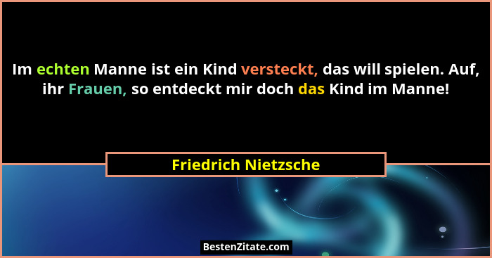 Im echten Manne ist ein Kind versteckt, das will spielen. Auf, ihr Frauen, so entdeckt mir doch das Kind im Manne!... - Friedrich Nietzsche