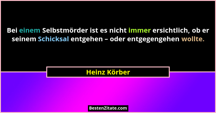 Bei einem Selbstmörder ist es nicht immer ersichtlich, ob er seinem Schicksal entgehen – oder entgegengehen wollte.... - Heinz Körber