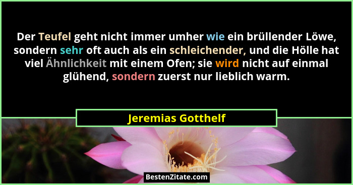 Der Teufel geht nicht immer umher wie ein brüllender Löwe, sondern sehr oft auch als ein schleichender, und die Hölle hat viel Ähn... - Jeremias Gotthelf