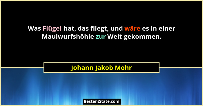 Was Flügel hat, das fliegt, und wäre es in einer Maulwurfshöhle zur Welt gekommen.... - Johann Jakob Mohr