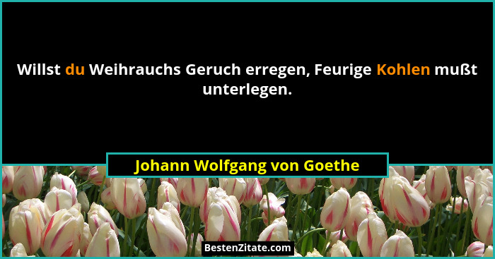 Willst du Weihrauchs Geruch erregen, Feurige Kohlen mußt unterlegen.... - Johann Wolfgang von Goethe