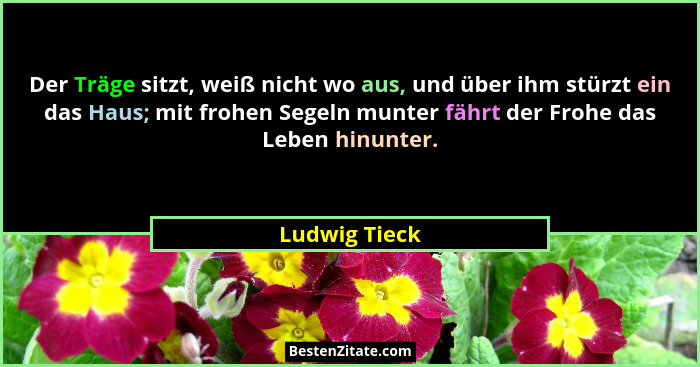 Der Träge sitzt, weiß nicht wo aus, und über ihm stürzt ein das Haus; mit frohen Segeln munter fährt der Frohe das Leben hinunter.... - Ludwig Tieck