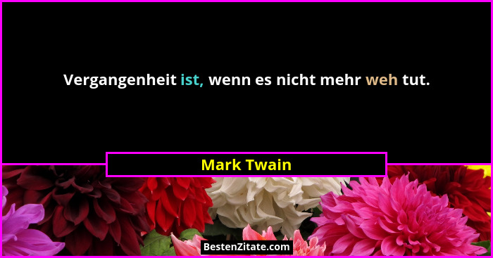 Vergangenheit ist, wenn es nicht mehr weh tut.... - Mark Twain