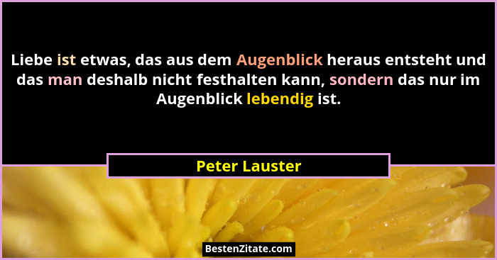 Liebe ist etwas, das aus dem Augenblick heraus entsteht und das man deshalb nicht festhalten kann, sondern das nur im Augenblick leben... - Peter Lauster
