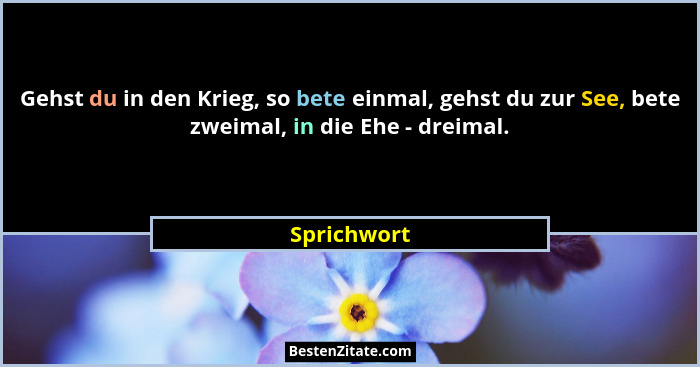 Gehst du in den Krieg, so bete einmal, gehst du zur See, bete zweimal, in die Ehe - dreimal.... - Sprichwort