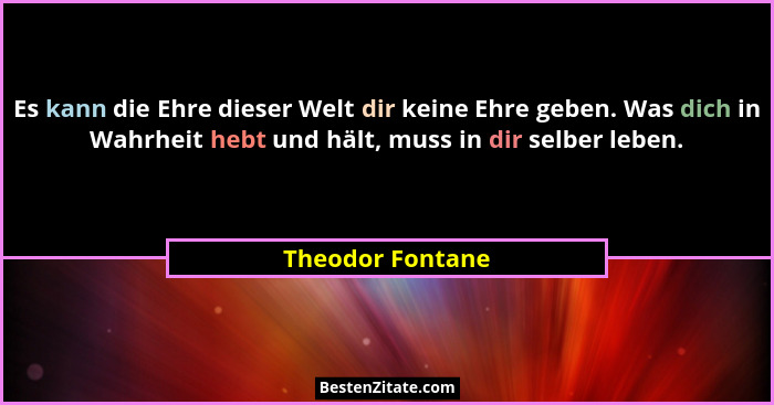Es kann die Ehre dieser Welt dir keine Ehre geben. Was dich in Wahrheit hebt und hält, muss in dir selber leben.... - Theodor Fontane