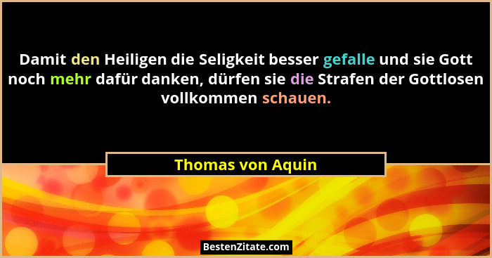 Damit den Heiligen die Seligkeit besser gefalle und sie Gott noch mehr dafür danken, dürfen sie die Strafen der Gottlosen vollkomme... - Thomas von Aquin